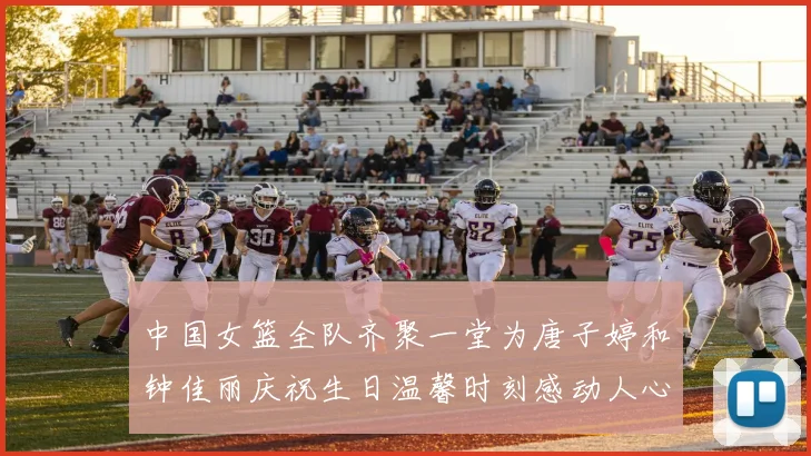 中国女篮全队齐聚一堂为唐子婷和钟佳丽庆祝生日温馨时刻感动人心