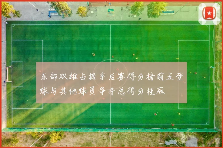 东部双雄占据季后赛得分榜前五登球与其他球员争夺总得分桂冠