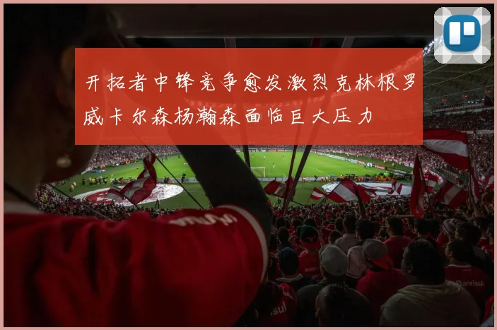 开拓者中锋竞争愈发激烈克林根罗威卡尔森杨瀚森面临巨大压力