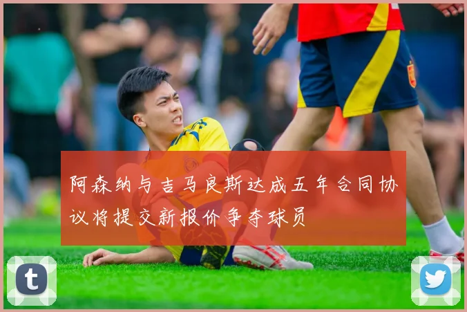 阿森纳与吉马良斯达成五年合同协议将提交新报价争夺球员