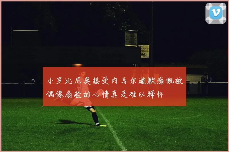 小罗比尼奥接受内马尔道歉感慨被偶像扇脸的心情真是难以释怀