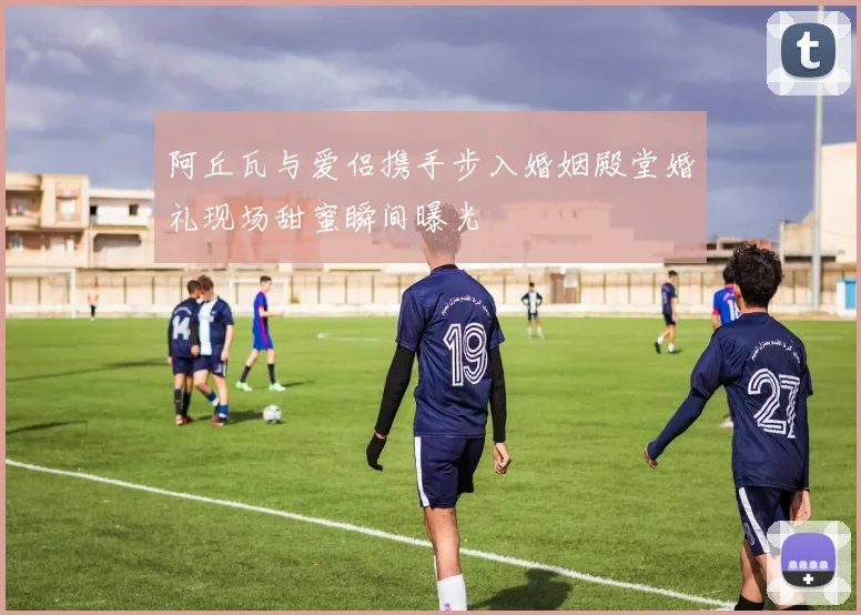 阿丘瓦与爱侣携手步入婚姻殿堂婚礼现场甜蜜瞬间曝光