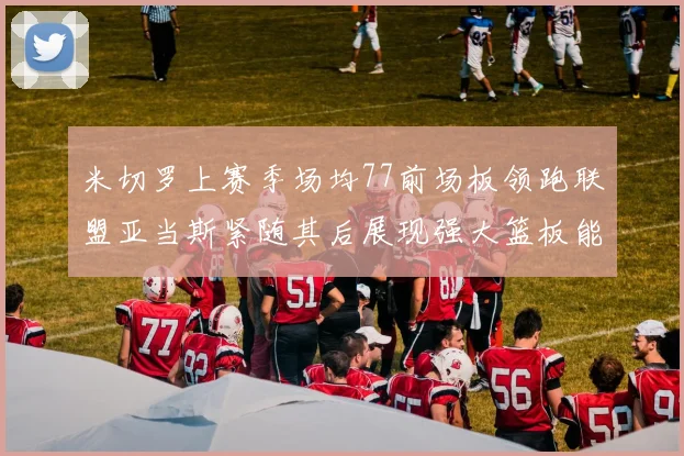 米切罗上赛季场均77前场板领跑联盟亚当斯紧随其后展现强大篮板能力