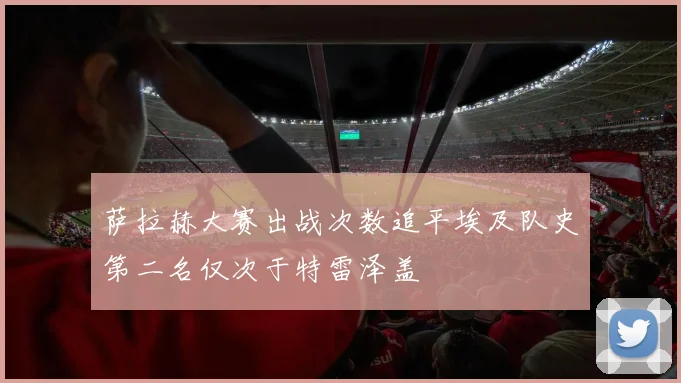 萨拉赫大赛出战次数追平埃及队史第二名仅次于特雷泽盖