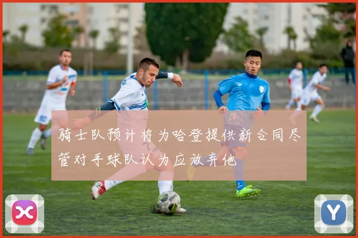 骑士队预计将为哈登提供新合同尽管对手球队认为应放弃他