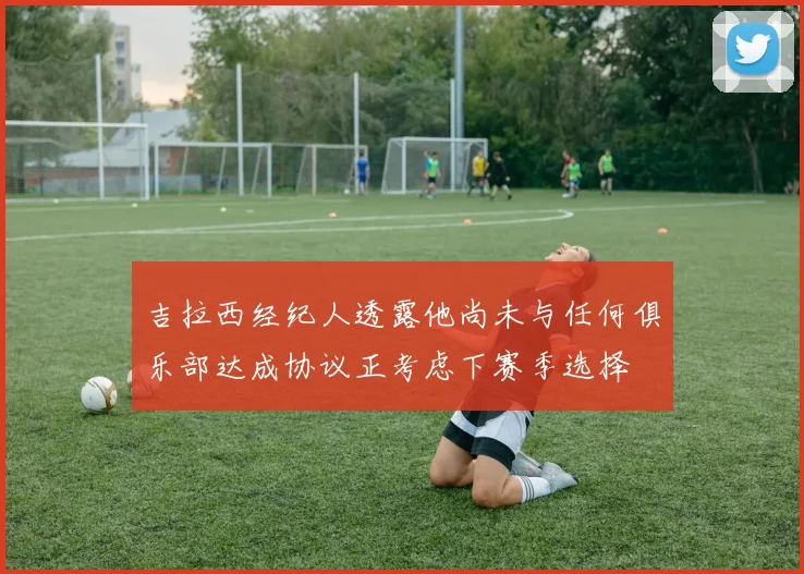吉拉西经纪人透露他尚未与任何俱乐部达成协议正考虑下赛季选择