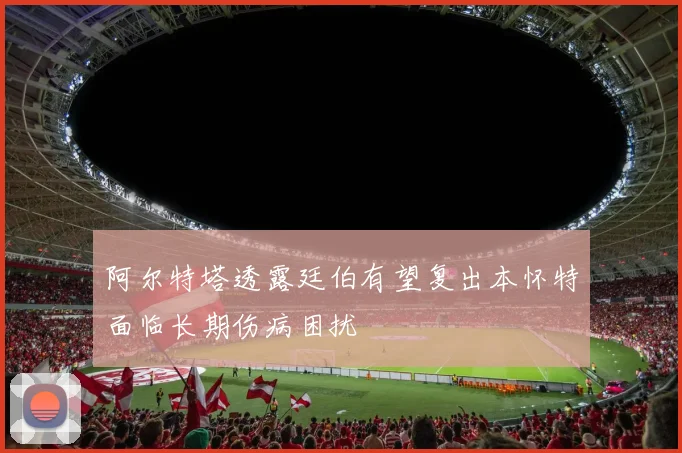 阿尔特塔透露廷伯有望复出本怀特面临长期伤病困扰