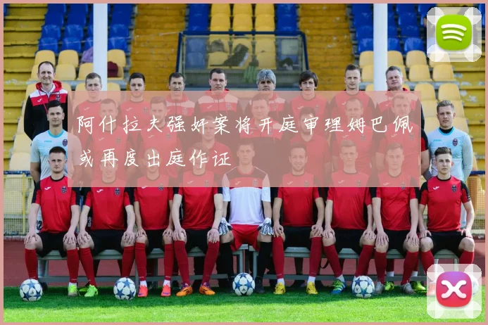 阿什拉夫强奸案将开庭审理姆巴佩或再度出庭作证